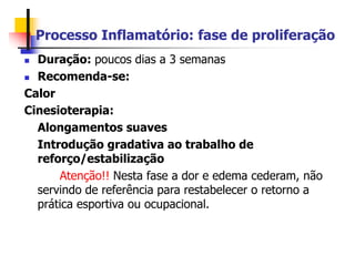 Processo Inflamatório: fase de proliferação
 Duração: poucos dias a 3 semanas
 Recomenda-se:
Calor
Cinesioterapia:
Alongamentos suaves
Introdução gradativa ao trabalho de
reforço/estabilização
Atenção!! Nesta fase a dor e edema cederam, não
servindo de referência para restabelecer o retorno a
prática esportiva ou ocupacional.
 