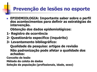Prevenção de lesões no esporte
 EPIDEMIOLOGIA: Importante saber sobre o perfil
dos acontecimentos para definir as estratégias de
intervenção.
Obtenção dos dados epidemiológicos:
1- Registro de ocorrência
2- Questionário específico (inquérito)
3- Levantamento bibliográfico:
Qualidade da pesquisa: artigos de revisão
Não padronização pode afetar a qualidade dos
achados:
Conceito de lesão
Método da coleta de dados
Seleção da população (profissionais, idade, sexo)
 