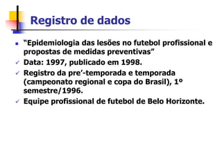 Registro de dados
 “Epidemiologia das lesões no futebol profissional e
propostas de medidas preventivas”
 Data: 1997, publicado em 1998.
 Registro da pre’-temporada e temporada
(campeonato regional e copa do Brasil), 1º
semestre/1996.
 Equipe profissional de futebol de Belo Horizonte.
 