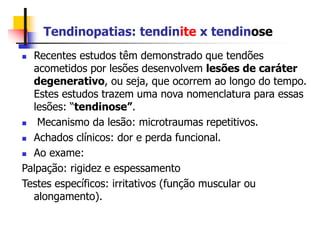 Tendinopatias: tendinite x tendinose
 Recentes estudos têm demonstrado que tendões
acometidos por lesões desenvolvem lesões de caráter
degenerativo, ou seja, que ocorrem ao longo do tempo.
Estes estudos trazem uma nova nomenclatura para essas
lesões: “tendinose”.
 Mecanismo da lesão: microtraumas repetitivos.
 Achados clínicos: dor e perda funcional.
 Ao exame:
Palpação: rigidez e espessamento
Testes específicos: irritativos (função muscular ou
alongamento).
 