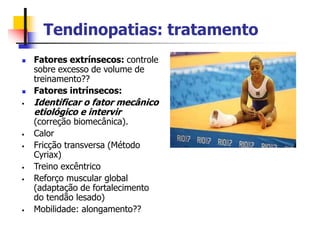 Tendinopatias: tratamento
 Fatores extrínsecos: controle
sobre excesso de volume de
treinamento??
 Fatores intrínsecos:
• Identificar o fator mecânico
etiológico e intervir
(correção biomecânica).
• Calor
• Fricção transversa (Método
Cyriax)
• Treino excêntrico
• Reforço muscular global
(adaptação de fortalecimento
do tendão lesado)
• Mobilidade: alongamento??
 