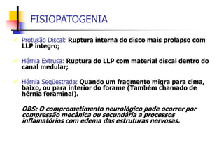 FISIOPATOGENIA
 Protusão Discal: Ruptura interna do disco mais prolapso com
LLP integro;
 Hérnia Extrusa: Ruptura do LLP com material discal dentro do
canal medular;
 Hérnia Seqüestrada: Quando um fragmento migra para cima,
baixo, ou para interior do forame (Também chamado de
hérnia foraminal).
OBS: O comprometimento neurológico pode ocorrer por
compressão mecânica ou secundária a processos
inflamatórios com edema das estruturas nervosas.
 