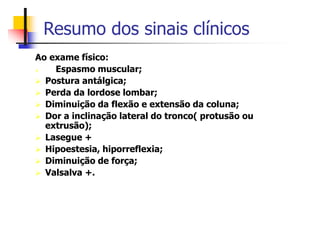 Resumo dos sinais clínicos
Ao exame físico:
 Espasmo muscular;
 Postura antálgica;
 Perda da lordose lombar;
 Diminuição da flexão e extensão da coluna;
 Dor a inclinação lateral do tronco( protusão ou
extrusão);
 Lasegue +
 Hipoestesia, hiporreflexia;
 Diminuição de força;
 Valsalva +.
 