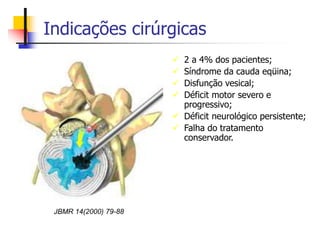Indicações cirúrgicas
 2 a 4% dos pacientes;
 Síndrome da cauda eqüina;
 Disfunção vesical;
 Déficit motor severo e
progressivo;
 Déficit neurológico persistente;
 Falha do tratamento
conservador.
JBMR 14(2000) 79-88
 