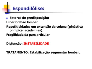 Espondilólise:
 Fatores de predisposição:
Hiperlordose lombar
Repetitividades em extensão da coluna (ginástica
olímpica, academias).
Fragilidade da pars articular
Disfunção: INSTABILIDADE
TRATAMENTO: Estabilização segmentar lombar.
 