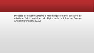  Processo de desenvolvimento e manutenção de nível desejável de 
atividade física, social e psicológica após o início da Doença 
Arterial Coronariana (DAC). 
 