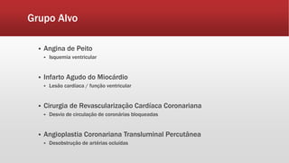 Grupo Alvo 
 Angina de Peito 
 Isquemia ventricular 
 Infarto Agudo do Miocárdio 
 Lesão cardíaca / função ventricular 
 Cirurgia de Revascularização Cardíaca Coronariana 
 Desvio de circulação de coronárias bloqueadas 
 Angioplastia Coronariana Transluminal Percutânea 
 Desobstrução de artérias ocluídas 
 