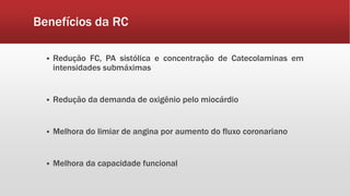 Benefícios da RC 
 Redução FC, PA sistólica e concentração de Catecolaminas em 
intensidades submáximas 
 Redução da demanda de oxigênio pelo miocárdio 
 Melhora do limiar de angina por aumento do fluxo coronariano 
 Melhora da capacidade funcional 
 