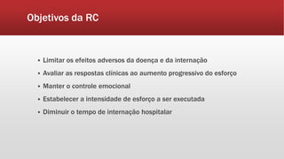 Objetivos da RC 
 Limitar os efeitos adversos da doença e da internação 
 Avaliar as respostas clínicas ao aumento progressivo do esforço 
 Manter o controle emocional 
 Estabelecer a intensidade de esforço a ser executada 
 Diminuir o tempo de internação hospitalar 
 