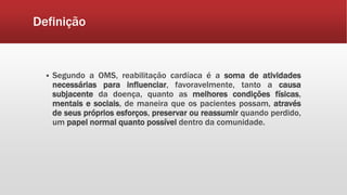 Definição 
 Segundo a OMS, reabilitação cardíaca é a soma de atividades 
necessárias para influenciar, favoravelmente, tanto a causa 
subjacente da doença, quanto as melhores condições físicas, 
mentais e sociais, de maneira que os pacientes possam, através 
de seus próprios esforços, preservar ou reassumir quando perdido, 
um papel normal quanto possível dentro da comunidade. 
 