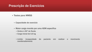 Prescrição de Exercícios 
 Testes para MMSS 
 Capacidade de exercício 
 Maior carga movido por uma ADM específica 
 Ombro à 90º de flexão 
 Carga inicial de 0,5 kg 
 Limite: incapacidade do paciente em realizar o movimento 
coordenadamente 
 