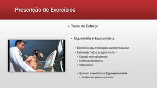 Prescrição de Exercícios 
 Teste de Esforço 
 Ergometria e Espirometria 
 Exercício na avaliação cardiovascular 
 Estresse físico programado 
 Estado hemodinâmico 
 Eletrocardiográfico 
 Metabólico 
 Quando associado à Ergoespirometria 
 Análise dos gases expirados 
 