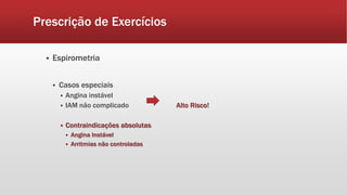 Prescrição de Exercícios 
 Espirometria 
 Casos especiais 
 Angina instável 
 IAM não complicado Alto Risco! 
 Contraindicações absolutas 
 Angina Instável 
 Arritmias não controladas 
 