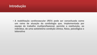 Introdução 
 A reabilitação cardiovascular (RCV) pode ser conceituada como 
um ramo de atuação da cardiologia que, implementada por 
equipe de trabalho multiprofissional, permite a restituição, ao 
indivíduo, de uma satisfatória condição clínica, física, psicológica e 
laborativa 
 