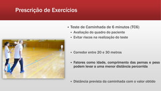 Prescrição de Exercícios 
 Teste de Caminhada de 6 minutos (TC6) 
 Avaliação do quadro do paciente 
 Evitar riscos na realização do teste 
 Corredor entre 20 e 30 metros 
 Fatores como idade, comprimento das pernas e peso 
podem levar a uma menor distância percorrida 
 Distância prevista da caminhada com o valor obtido 
 