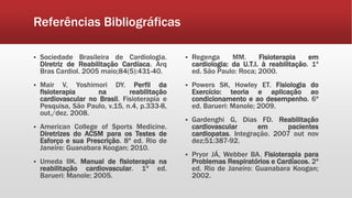 Referências Bibliográficas 
 Sociedade Brasileira de Cardiologia. 
Diretriz de Reabilitação Cardíaca. Arq 
Bras Cardiol. 2005 maio;84(5):431-40. 
 Mair V, Yoshimori DY. Perfil da 
fisioterapia na reabilitação 
cardiovascular no Brasil. Fisioterapia e 
Pesquisa, São Paulo, v.15, n.4, p.333-8, 
out./dez. 2008. 
 American College of Sports Medicine. 
Diretrizes do ACSM para os Testes de 
Esforço e sua Prescrição. 8ª ed. Rio de 
Janeiro: Guanabara Koogan; 2010. 
 Umeda IIK. Manual de fisioterapia na 
reabilitação cardiovascular. 1ª ed. 
Barueri: Manole; 2005. 
 Regenga MM. Fisioterapia em 
cardiologia: da U.T.I. à reabilitação. 1ª 
ed. São Paulo: Roca; 2000. 
 Powers SK, Howley ET. Fisiologia do 
Exercício: teoria e aplicação ao 
condicionamento e ao desempenho. 6ª 
ed. Barueri: Manole; 2009. 
 Gardenghi G, Dias FD. Reabilitação 
cardiovascular em pacientes 
cardiopatas. Integração. 2007 out nov 
dez;51:387-92. 
 Pryor JÁ, Webber BA. Fisioterapia para 
Problemas Respiratórios e Cardíacos. 2ª 
ed. Rio de Janeiro: Guanabara Koogan; 
2002. 
 