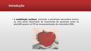 Introdução 
 A reabilitação cardíaca, incluindo a prevenção secundária tornou-se 
uma parte importante do tratamento de pacientes tanto no 
pós-IAM quanto no PO de revascularização do miocárdio (RM). 
 