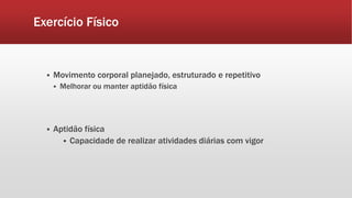 Exercício Físico 
 Movimento corporal planejado, estruturado e repetitivo 
 Melhorar ou manter aptidão física 
 Aptidão física 
 Capacidade de realizar atividades diárias com vigor 
 