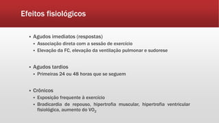 Efeitos fisiológicos 
 Agudos imediatos (respostas) 
 Associação direta com a sessão de exercício 
 Elevação da FC, elevação da ventilação pulmonar e sudorese 
 Agudos tardios 
 Primeiras 24 ou 48 horas que se seguem 
 Crônicos 
 Exposição frequente à exercício 
 Bradicardia de repouso, hipertrofia muscular, hipertrofia ventricular 
fisiológica, aumento do VO2 
 