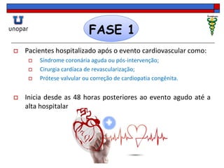 FASE 1
 Pacientes hospitalizado após o evento cardiovascular como:
 Síndrome coronária aguda ou pós-intervenção;
 Cirurgia cardíaca de revascularização;
 Prótese valvular ou correção de cardiopatia congênita.
 Inicia desde as 48 horas posteriores ao evento agudo até a
alta hospitalar.
 