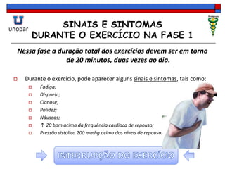 SINAIS E SINTOMAS
DURANTE O EXERCÍCIO NA FASE 1
Nessa fase a duração total dos exercícios devem ser em torno
de 20 minutos, duas vezes ao dia.
 Durante o exercício, pode aparecer alguns sinais e sintomas, tais como:
 Fadiga;
 Dispneia;
 Cianose;
 Palidez;
 Náuseas;
 ↑ 20 bpm acima da frequência cardíaca de repouso;
 Pressão sistólica 200 mmhg acima dos níveis de repouso.
 
