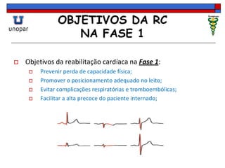 OBJETIVOS DA RC
NA FASE 1
 Objetivos da reabilitação cardíaca na Fase 1:
 Prevenir perda de capacidade física;
 Promover o posicionamento adequado no leito;
 Evitar complicações respiratórias e tromboembólicas;
 Facilitar a alta precoce do paciente internado;
 