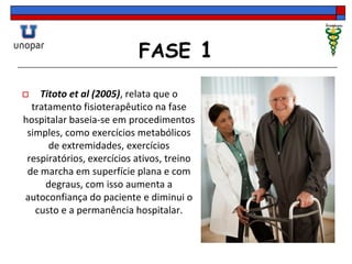 FASE 1
 Titoto et al (2005), relata que o
tratamento fisioterapêutico na fase
hospitalar baseia-se em procedimentos
simples, como exercícios metabólicos
de extremidades, exercícios
respiratórios, exercícios ativos, treino
de marcha em superfície plana e com
degraus, com isso aumenta a
autoconfiança do paciente e diminui o
custo e a permanência hospitalar.
 
