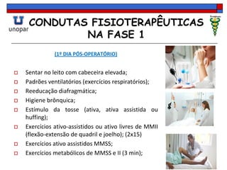 CONDUTAS FISIOTERAPÊUTICAS
NA FASE 1
(1º DIA PÓS-OPERATÓRIO)
 Sentar no leito com cabeceira elevada;
 Padrões ventilatórios (exercícios respiratórios);
 Reeducação diafragmática;
 Higiene brônquica;
 Estímulo da tosse (ativa, ativa assistida ou
huffing);
 Exercícios ativo-assistidos ou ativo livres de MMII
(flexão-extensão de quadril e joelho); (2x15)
 Exercícios ativo assistidos MMSS;
 Exercícios metabólicos de MMSS e II (3 min);
 