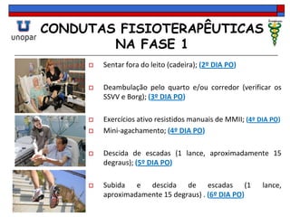 CONDUTAS FISIOTERAPÊUTICAS
NA FASE 1
 Sentar fora do leito (cadeira); (2º DIA PO)
 Deambulação pelo quarto e/ou corredor (verificar os
SSVV e Borg); (3º DIA PO)
 Exercícios ativo resistidos manuais de MMII; (4º DIA PO)
 Mini-agachamento; (4º DIA PO)
 Descida de escadas (1 lance, aproximadamente 15
degraus); (5º DIA PO)
 Subida e descida de escadas (1 lance,
aproximadamente 15 degraus) . (6º DIA PO)
 