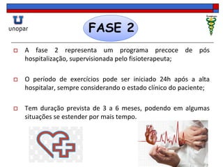 FASE 2
 A fase 2 representa um programa precoce de pós
hospitalização, supervisionada pelo fisioterapeuta;
 O período de exercícios pode ser iniciado 24h após a alta
hospitalar, sempre considerando o estado clínico do paciente;
 Tem duração prevista de 3 a 6 meses, podendo em algumas
situações se estender por mais tempo.
 