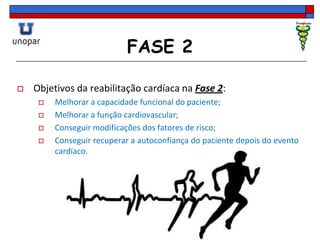 FASE 2
 Objetivos da reabilitação cardíaca na Fase 2:
 Melhorar a capacidade funcional do paciente;
 Melhorar a função cardiovascular;
 Conseguir modificações dos fatores de risco;
 Conseguir recuperar a autoconfiança do paciente depois do evento
cardíaco.
 