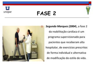 FASE 2
 Segundo Marques (2004), a fase 2
da reabilitação cardíaca é um
programa supervisionado para
pacientes que receberam alta
hospitalar, de exercícios prescritos
de forma individual e alternativa
de modificação do estilo de vida.
 