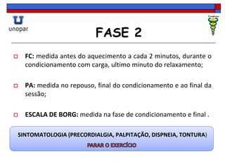 FASE 2
 FC: medida antes do aquecimento a cada 2 minutos, durante o
condicionamento com carga, ultimo minuto do relaxamento;
 PA: medida no repouso, final do condicionamento e ao final da
sessão;
 ESCALA DE BORG: medida na fase de condicionamento e final .
SINTOMATOLOGIA (PRECORDIALGIA, PALPITAÇÃO, DISPNEIA, TONTURA)
 