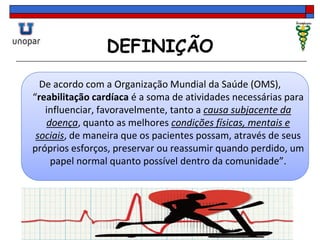 DEFINIÇÃO
De acordo com a Organização Mundial da Saúde (OMS),
“reabilitação cardíaca é a soma de atividades necessárias para
influenciar, favoravelmente, tanto a causa subjacente da
doença, quanto as melhores condições físicas, mentais e
sociais, de maneira que os pacientes possam, através de seus
próprios esforços, preservar ou reassumir quando perdido, um
papel normal quanto possível dentro da comunidade”.
 
