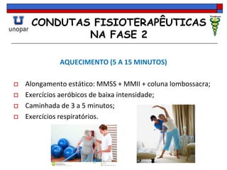 CONDUTAS FISIOTERAPÊUTICAS
NA FASE 2
AQUECIMENTO (5 A 15 MINUTOS)
 Alongamento estático: MMSS + MMII + coluna lombossacra;
 Exercícios aeróbicos de baixa intensidade;
 Caminhada de 3 a 5 minutos;
 Exercícios respiratórios.
 