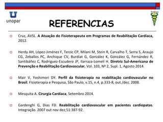 REFERENCIAS
 Cruz, AVSL. A Atuação do Fisioterapeuta em Programas de Reabilitação Cardíaca,
2012.
 Herdy AH, López-Jiménez F, Terzic CP, Milani M, Stein R, Carvalho T, Serra S, Araujo
CG, Zeballos PC, Anchique CV, Burdiat G, González K, González G, Fernández R,
Santibáñez C, Rodríguez-Escudero JP, Ilarraza-Lomelí H. Diretriz Sul-Americana de
Prevenção e Reabilitação Cardiovascular, Vol. 103, Nº 2, Supl. 1, Agosto 2014.
 Mair V, Yoshimori DY. Perfil da fisioterapia na reabilitação cardiovascular no
Brasil. Fisioterapia e Pesquisa, São Paulo, v.15, n.4, p.333-8, out./dez. 2008.
 Mesquita A. Cirurgia Cardíaca, Setembro 2014.
 Gardenghi G, Dias FD. Reabilitação cardiovascular em pacientes cardiopatas.
Integração. 2007 out nov dez;51:387-92.
 