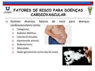FATORES DE RISCO PARA DOENÇAS
CARDIOVASCULAR
 Existem diversos fatores de risco para doenças
cardiovasculares como:
 Tabagismo;
 Diabetes Mellitus;
 Colesterol elevado;
 Hipertensão arterial;
 Sedentarismo;
 Obesidade;
 Idade (geralmente acima dos 65 anos).
 