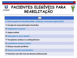 PACIENTES ELEGÍVEIS PARA
REABILITAÇÃO
 Infarto agudo do miocárdio (IAM) / Síndrome coronariana aguda (SCA)
 Cirurgia de revascularização miocárdica
 Angioplastia coronária
 Angina estável
 Reparação ou troca valvular
 Transplante cardíaco ou cardiopulmonar
 Insuficiência Cardíaca Crônica
 Doença vascular periférica
 Doença coronária assintomática
 Pacientes com alto risco de doença cardiovascular
 