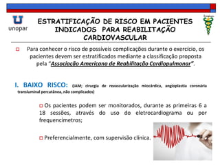 ESTRATIFICAÇÃO DE RISCO EM PACIENTES
INDICADOS PARA REABILITAÇÃO
CARDIOVASCULAR
 Para conhecer o risco de possíveis complicações durante o exercício, os
pacientes devem ser estratificados mediante a classificação proposta
pela “Associação Americana de Reabilitação Cardiopulmonar”.
I. BAIXO RISCO: (IAM; cirurgia de revascularização miocárdica, angioplastia coronária
transluminal percutânea, não complicados)
 Os pacientes podem ser monitorados, durante as primeiras 6 a
18 sessões, através do uso do eletrocardiograma ou por
frequencímetros;
 Preferencialmente, com supervisão clínica.
 