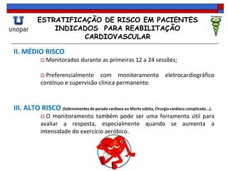ESTRATIFICAÇÃO DE RISCO EM PACIENTES
INDICADOS PARA REABILITAÇÃO
CARDIOVASCULAR
II. MÉDIO RISCO
 Monitorados durante as primeiras 12 a 24 sessões;
 Preferencialmente com monitoramento eletrocardiográfico
contínuo e supervisão clínica permanente.
III. ALTO RISCO (Sobreviventes de parada cardíaca ou Morte súbita, Cirurgia cardíaca complicada...).
 O monitoramento também pode ser uma ferramenta útil para
avaliar a resposta, especialmente quando se aumenta a
intensidade do exercício aeróbico.
 