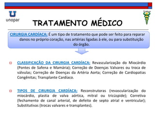 TRATAMENTO MÉDICO
CIRURGIA CARDÍACA: É um tipo de tratamento que pode ser feito para reparar
danos no próprio coração, nas artérias ligadas à ele, ou para substituição
do órgão.
 CLASSIFICAÇÃO DA CIRURGIA CARDÍACA: Revascularização do Miocárdio
(Pontes de Safena e Mamária); Correção de Doenças Valvares ou troca de
válvulas; Correção de Doenças da Artéria Aorta; Correção de Cardiopatias
Congênitas; Transplante Cardíaco.
 TIPOS DE CIRURGIA CARDÍACA: Reconstrutoras (revascularização do
miocárdio, plastia de valva aórtica, mitral ou tricúspide); Corretiva
(fechamento de canal arterial, de defeito de septo atrial e ventricular);
Substitutivas (trocas valvares e transplantes).
 