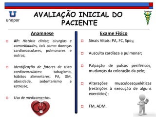 AVALIAÇÃO INICIAL DO
PACIENTE
Anamnese
 AP: História clínica, cirurgias e
comorbidades, tais como: doenças
cardiovasculares, pulmonares e
outras;
 Identificação de fatores de risco
cardiovasculares: tabagismo,
hábitos alimentares, PA, DM,
obesidade, sedentarismo e
estresse;
 Uso de medicamentos.
Exame Físico
 Sinais Vitais: PA, FC, Spo₂;
 Ausculta cardíaca e pulmonar;
 Palpação de pulsos periféricos,
mudanças da coloração da pele;
 Alterações musculoesqueléticas
(restrições à execução de alguns
exercícios);
 FM, ADM.
 