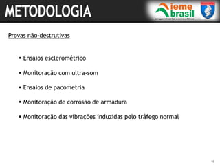 16
Provas não-destrutivas
 Ensaios esclerométrico
 Monitoração com ultra-som
 Ensaios de pacometria
 Monitoração de corrosão de armadura
 Monitoração das vibrações induzidas pelo tráfego normal
 