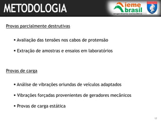 17
Provas parcialmente destrutivas
 Avaliação das tensões nos cabos de protensão
 Extração de amostras e ensaios em laboratórios
Provas de carga
 Análise de vibrações oriundas de veículos adaptados
 Vibrações forçadas provenientes de geradores mecânicos
 Provas de carga estática
 