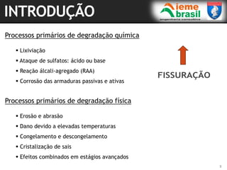 3
Processos primários de degradação química
 Lixiviação
 Ataque de sulfatos: ácido ou base
 Reação álcali-agregado (RAA)
 Corrosão das armaduras passivas e ativas
Processos primários de degradação física
 Erosão e abrasão
 Dano devido a elevadas temperaturas
 Congelamento e descongelamento
 Cristalização de sais
 Efeitos combinados em estágios avançados
 