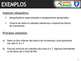 40
40
Inspeção subaquática
 Mergulhadores especializados e equipamentos apropriados
 Vistoria de todos os tubulões submersos e respectivos blocos
de travamento
a) Vazio na face inferior dos blocos de travamento, principalmente
nos vãos 5, 6 e 7
b) Fissuras verticais em tubulões dos eixos 6 e 7, algumas estendendo-
se do bloco até o leito do Rio.
Principais anomalias
 