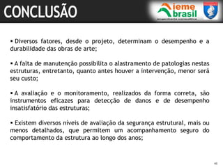 46
46
 Diversos fatores, desde o projeto, determinam o desempenho e a
durabilidade das obras de arte;
 A falta de manutenção possibilita o alastramento de patologias nestas
estruturas, entretanto, quanto antes houver a intervenção, menor será
seu custo;
 A avaliação e o monitoramento, realizados da forma correta, são
instrumentos eficazes para detecção de danos e de desempenho
insatisfatório das estruturas;
 Existem diversos níveis de avaliação da segurança estrutural, mais ou
menos detalhados, que permitem um acompanhamento seguro do
comportamento da estrutura ao longo dos anos;
 