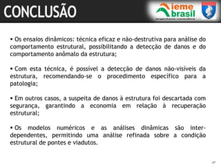 47
47
 Os ensaios dinâmicos: técnica eficaz e não-destrutiva para análise do
comportamento estrutural, possibilitando a detecção de danos e do
comportamento anômalo da estrutura;
 Com esta técnica, é possível a detecção de danos não-visíveis da
estrutura, recomendando-se o procedimento específico para a
patologia;
 Em outros casos, a suspeita de danos à estrutura foi descartada com
segurança, garantindo a economia em relação à recuperação
estrutural;
 Os modelos numéricos e as análises dinâmicas são inter-
dependentes, permitindo uma análise refinada sobre a condição
estrutural de pontes e viadutos.
 