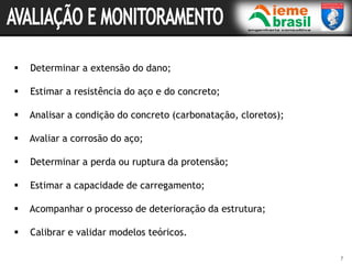 7
 Determinar a extensão do dano;
 Estimar a resistência do aço e do concreto;
 Analisar a condição do concreto (carbonatação, cloretos);
 Avaliar a corrosão do aço;
 Determinar a perda ou ruptura da protensão;
 Estimar a capacidade de carregamento;
 Acompanhar o processo de deterioração da estrutura;
 Calibrar e validar modelos teóricos.
 