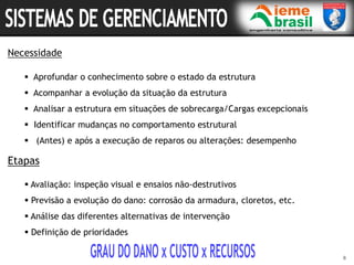 Etapas
 Avaliação: inspeção visual e ensaios não-destrutivos
 Previsão a evolução do dano: corrosão da armadura, cloretos, etc.
 Análise das diferentes alternativas de intervenção
 Definição de prioridades
8
Necessidade
 Aprofundar o conhecimento sobre o estado da estrutura
 Acompanhar a evolução da situação da estrutura
 Analisar a estrutura em situações de sobrecarga/Cargas excepcionais
 Identificar mudanças no comportamento estrutural
 (Antes) e após a execução de reparos ou alterações: desempenho
 